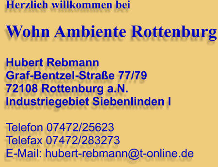 Herzlich willkommen bei  Wohn Ambiente Rottenburg  Hubert Rebmann Graf-Bentzel-Straße 77/79 72108 Rottenburg a.N. Industriegebiet Siebenlinden I  Telefon 07472/25623 Telefax 07472/283273 E-Mail: hubert-rebmann@t-online.de